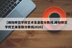 【绵阳师范学院艺术生录取分数线,绵阳师范学院艺体录取分数线2020】