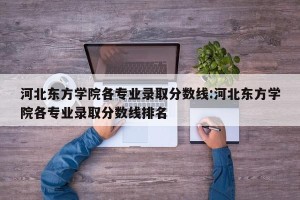 河北东方学院各专业录取分数线:河北东方学院各专业录取分数线排名