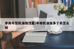 丰田车型机油加注量/丰田机油加多了会怎么样