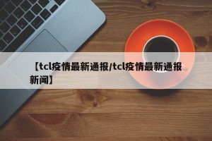【tcl疫情最新通报/tcl疫情最新通报新闻】
