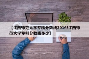 【江西师范大学专科分数线2016/江西师范大学专科分数线多少】