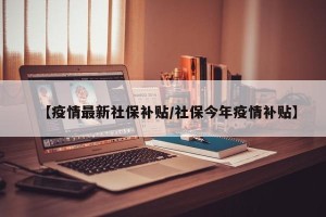 【疫情最新社保补贴/社保今年疫情补贴】