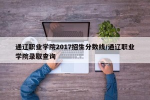 通辽职业学院2017招生分数线/通辽职业学院录取查询