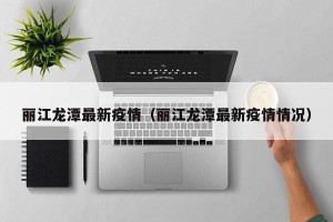 丽江龙潭最新疫情（丽江龙潭最新疫情情况）