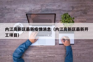 内江高新区最新疫情消息（内江高新区最新开工项目）