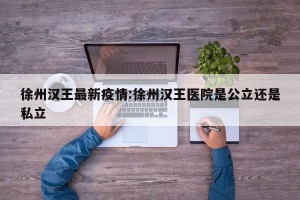 徐州汉王最新疫情:徐州汉王医院是公立还是私立