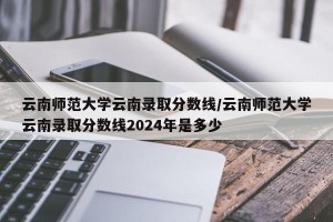 云南师范大学云南录取分数线/云南师范大学云南录取分数线2024年是多少