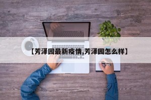 【芳泽园最新疫情,芳泽园怎么样】
