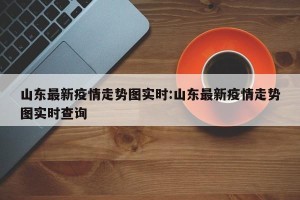 山东最新疫情走势图实时:山东最新疫情走势图实时查询
