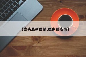 【鹿头最新疫情,鹿乡镇疫情】