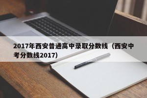 2017年西安普通高中录取分数线（西安中考分数线2017）