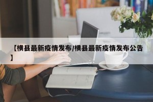 【横县最新疫情发布/横县最新疫情发布公告】