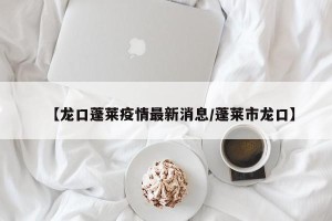 【龙口蓬莱疫情最新消息/蓬莱市龙口】