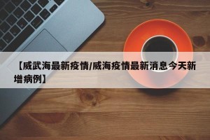 【威武海最新疫情/威海疫情最新消息今天新增病例】