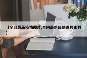 【全网最新疫情图片,全网最新疫情图片素材】
