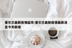 爱尔兰最新疫情超市:爱尔兰最新疫情最新消息今天新增