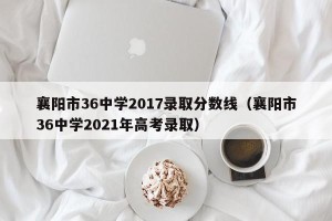 襄阳市36中学2017录取分数线（襄阳市36中学2021年高考录取）