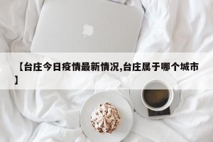 【台庄今日疫情最新情况,台庄属于哪个城市】