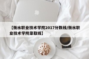 【衡水职业技术学院2017分数线/衡水职业技术学院录取线】