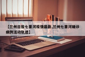 【兰州日报七里河疫情最新,兰州七里河确诊病例活动轨迹】