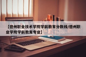 【德州职业技术学院学前教育分数线/德州职业学院学前教育专业】