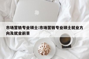市场营销专业硕士:市场营销专业硕士就业方向及就业前景