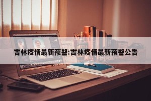 吉林疫情最新预警:吉林疫情最新预警公告
