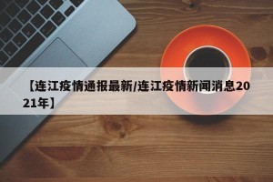 【连江疫情通报最新/连江疫情新闻消息2021年】