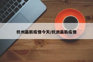 杭州最新疫情今天/杭洲最新疫情