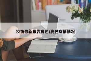 疫情最新报告鹿邑/鹿邑疫情情况