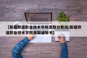 【新疆铁道职业技术学院录取分数线/新疆铁道职业技术学院录取通知书】