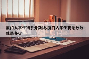 厦门大学生物系分数线:厦门大学生物系分数线是多少
