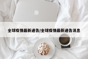 全球疫情最新通告/全球疫情最新通告消息