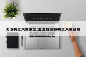 湘潭共享汽车车型:湘潭有哪些共享汽车品牌