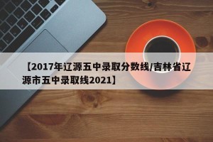 【2017年辽源五中录取分数线/吉林省辽源市五中录取线2021】