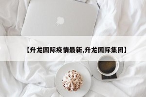 【升龙国际疫情最新,升龙国际集团】