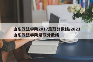 山东政法学院2017录取分数线/2021山东政法学院录取分数线