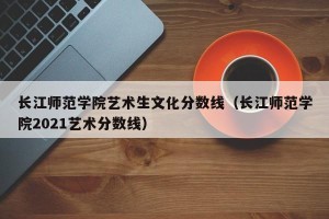 长江师范学院艺术生文化分数线（长江师范学院2021艺术分数线）