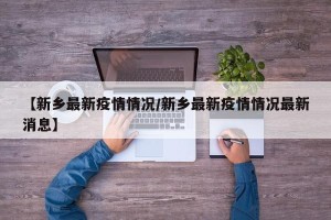 【新乡最新疫情情况/新乡最新疫情情况最新消息】