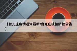 【台儿庄疫情通知最新/台儿庄疫情防控公告】