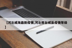 【河北威海最新疫情,河北邢台威县疫情等级】