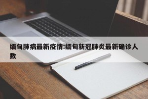 缅甸肺病最新疫情:缅甸新冠肺炎最新确诊人数