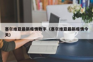 塞尔维亚最新疫情数字（塞尔维亚最新疫情今天）