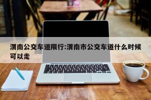 渭南公交车道限行:渭南市公交车道什么时候可以走