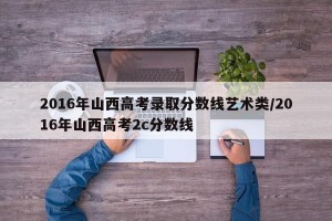 2016年山西高考录取分数线艺术类/2016年山西高考2c分数线