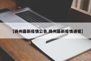 【扬州最新疫情公告,扬州最新疫情通报】
