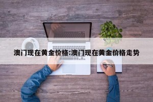 澳门现在黄金价格:澳门现在黄金价格走势