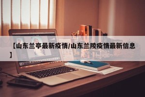 【山东兰亭最新疫情/山东兰陵疫情最新信息】
