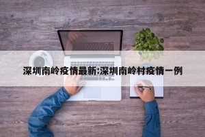 深圳南岭疫情最新:深圳南岭村疫情一例