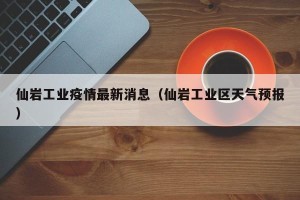 仙岩工业疫情最新消息（仙岩工业区天气预报）